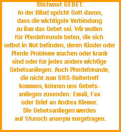 Stichwort GEBET:



















In der Bibel spricht Gott davon,



















dass die wichtigste Verbindung 



















zu ihm das Gebet sei. Wir wollen 



















fr Pferdefreunde beten, die sich 



















selbst in Not befinden, deren Kinder oder 



















Pferde Probleme machen oder krank 



















sind oder fr jedes andere wichtige 



















Gebetsanliegen. Auch Pferdefreunde, 



















die nicht zum SRS-Reitertreff 



















kommen, knnen uns Gebets- 



















anliegen zusenden: Email, Fax 



















oder Brief an Andrea Klemer. 



















Die Gebetsanliegen werden 



















auf Wunsch anonym vorgetragen.