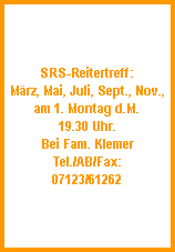 SRS-Reitertreff:
Mrz, Mai, Juli, Sept., Nov.,
am 1. Montag d.M.
19.30 Uhr.
Bei Fam. Klemer
Tel./AB/Fax:
07123/61262